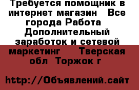 Требуется помощник в интернет-магазин - Все города Работа » Дополнительный заработок и сетевой маркетинг   . Тверская обл.,Торжок г.